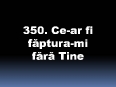 350_Ce-ar_fi_faptura-mi_fara_Tine